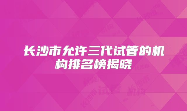 长沙市允许三代试管的机构排名榜揭晓