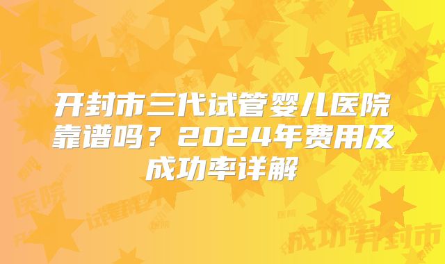 开封市三代试管婴儿医院靠谱吗？2024年费用及成功率详解