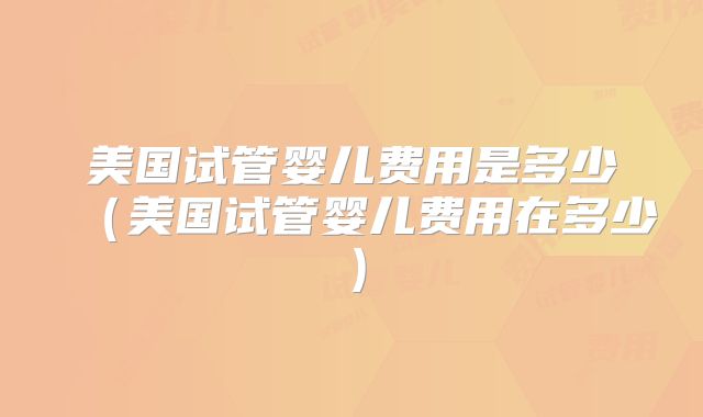 美国试管婴儿费用是多少(美国试管婴儿费用在多少)