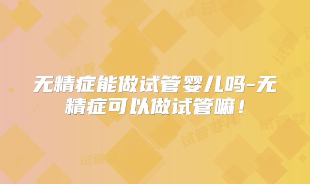 无精症能做试管婴儿吗-无精症可以做试管嘛！