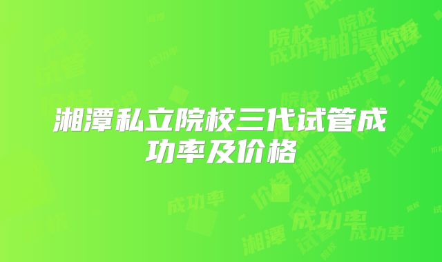 湘潭私立院校三代试管成功率及价格