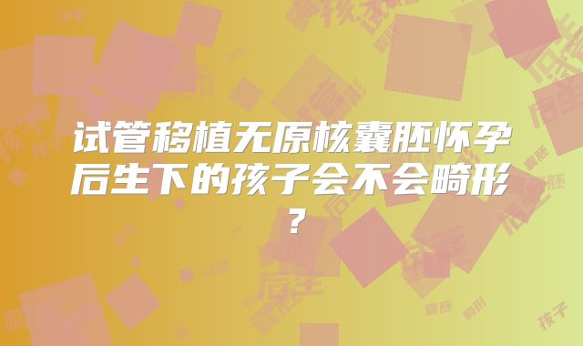 试管移植无原核囊胚怀孕后生下的孩子会不会畸形?