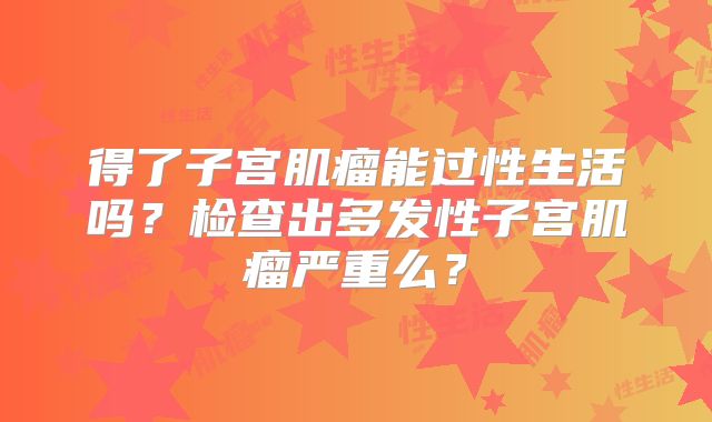 得了子宫肌瘤能过性生活吗？检查出多发性子宫肌瘤严重么？