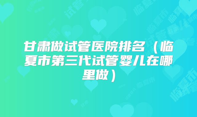 甘肃做试管医院排名（临夏市第三代试管婴儿在哪里做）