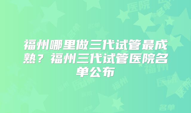 福州哪里做三代试管最成熟？福州三代试管医院名单公布