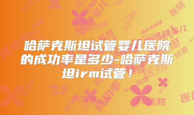 哈萨克斯坦试管婴儿医院的成功率是多少-哈萨克斯坦irm试管！