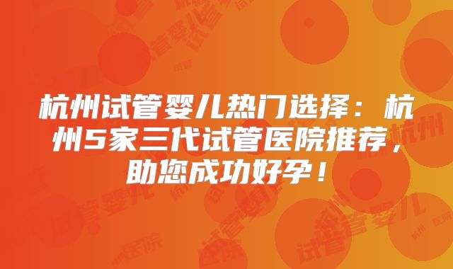 杭州试管婴儿热门选择：杭州5家三代试管医院推荐，助您成功好孕！