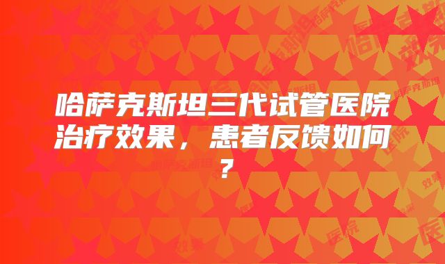 哈萨克斯坦三代试管医院治疗效果，患者反馈如何？
