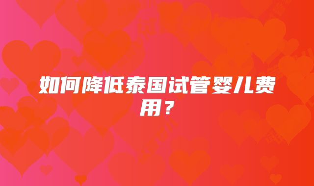 如何降低泰国试管婴儿费用?