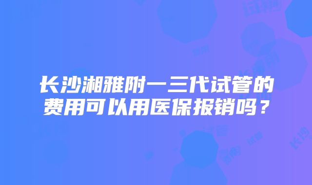 长沙湘雅附一三代试管的费用可以用医保报销吗？