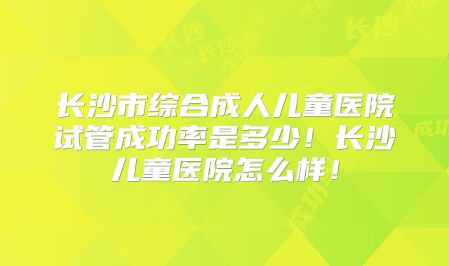 长沙市综合成人儿童医院试管成功率是多少！长沙儿童医院怎么样！