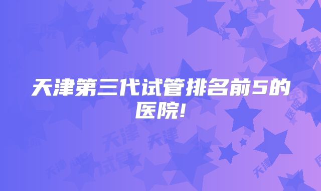 天津第三代试管排名前5的医院!