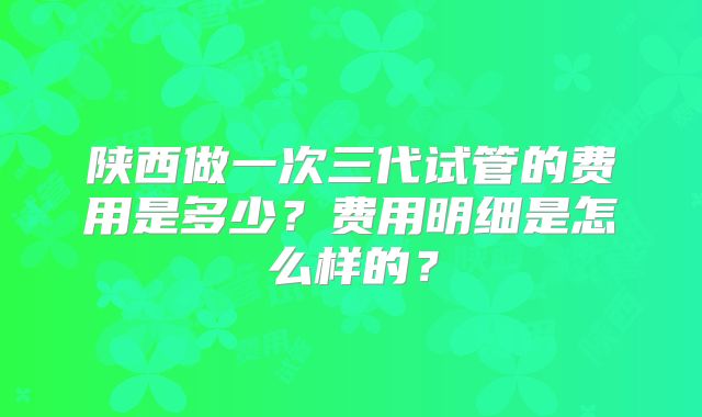 陕西做一次三代试管的费用是多少？费用明细是怎么样的？