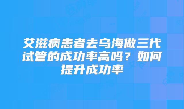 艾滋病患者去乌海做三代试管的成功率高吗？如何提升成功率
