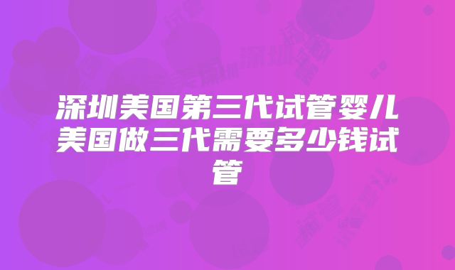 深圳美国第三代试管婴儿美国做三代需要多少钱试管
