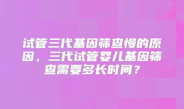 试管三代基因筛查慢的原因,三代试管婴儿基因筛查需要多长时间?