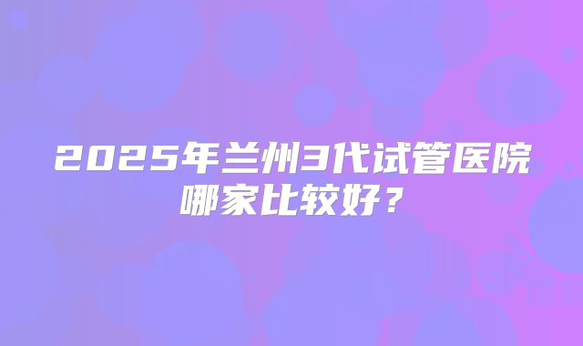 2025年兰州3代试管医院哪家比较好？