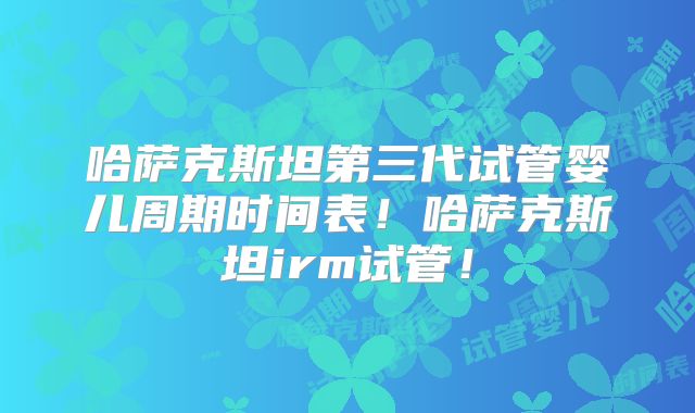 哈萨克斯坦第三代试管婴儿周期时间表！哈萨克斯坦irm试管！