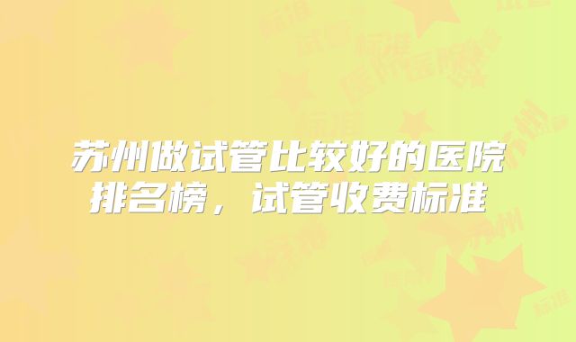 苏州做试管比较好的医院排名榜，试管收费标准