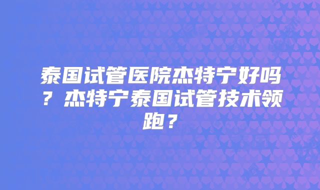 泰国试管医院杰特宁好吗？杰特宁泰国试管技术领跑？