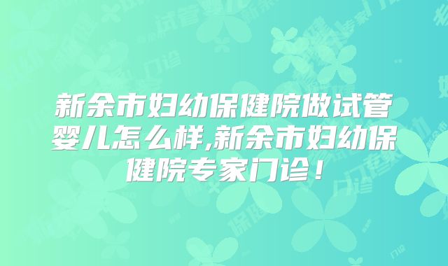 新余市妇幼保健院做试管婴儿怎么样,新余市妇幼保健院专家门诊!