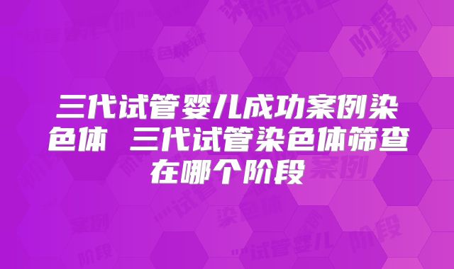 三代试管婴儿成功案例染色体 三代试管染色体筛查在哪个阶段