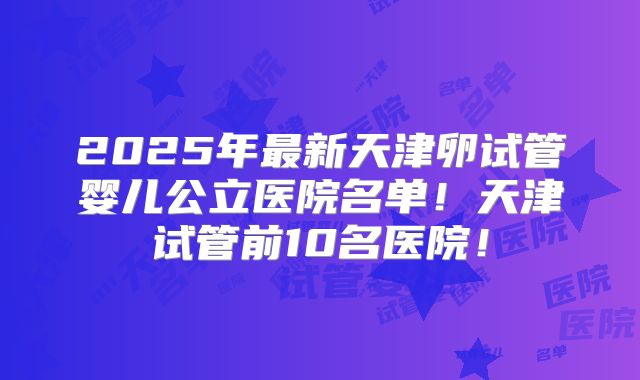 2025年最新天津卵试管婴儿公立医院名单！天津试管前10名医院！