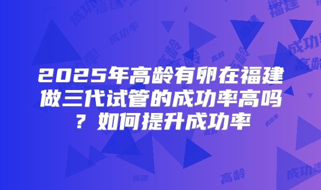 2025年高龄有卵在福建做三代试管的成功率高吗？如何提升成功率