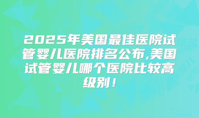 2025年美国最佳医院试管婴儿医院排名公布,美国试管婴儿哪个医院比较高级别！