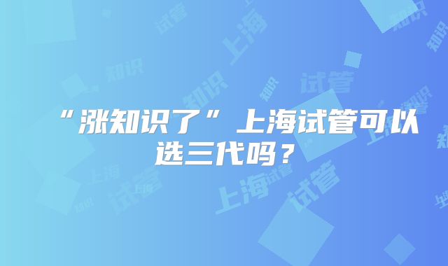 “涨知识了”上海试管可以选三代吗？