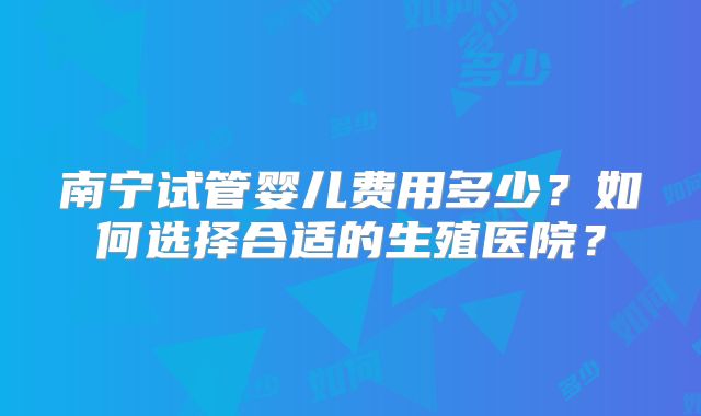 南宁试管婴儿费用多少？如何选择合适的生殖医院？
