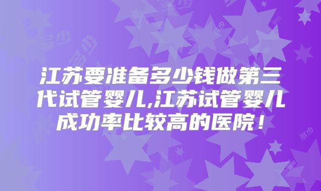 江苏要准备多少钱做第三代试管婴儿,江苏试管婴儿成功率比较高的医院！