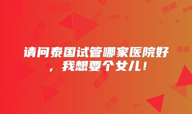 请问泰国试管哪家医院好,我想要个女儿!