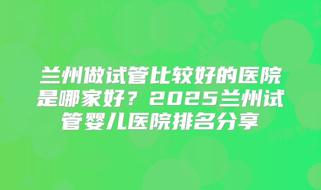 兰州做试管比较好的医院是哪家好？2025兰州试管婴儿医院排名分享