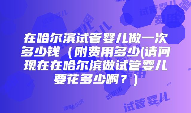 在哈尔滨试管婴儿做一次多少钱（附费用多少(请问现在在哈尔滨做试管婴儿要花多少啊？)