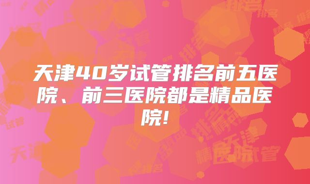 天津40岁试管排名前五医院、前三医院都是精品医院!