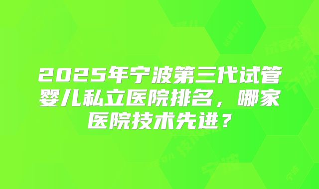2025年宁波第三代试管婴儿私立医院排名，哪家医院技术先进？