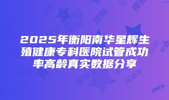 2025年衡阳南华星辉生殖健康专科医院试管成功率高龄真实数据分享