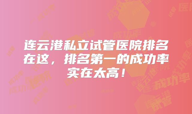 连云港私立试管医院排名在这，排名第一的成功率实在太高！