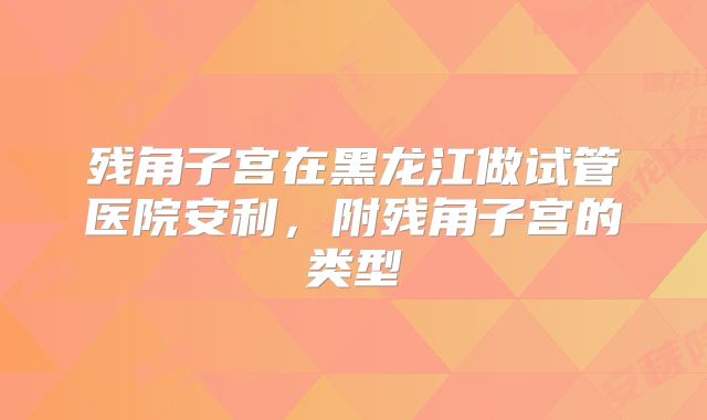 残角子宫在黑龙江做试管医院安利，附残角子宫的类型