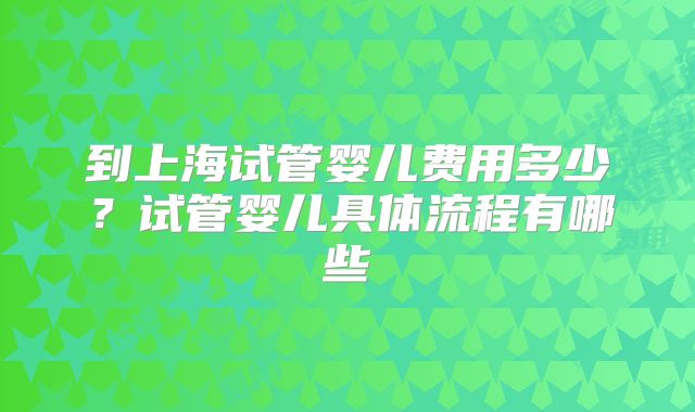 到上海试管婴儿费用多少?试管婴儿具体流程有哪些