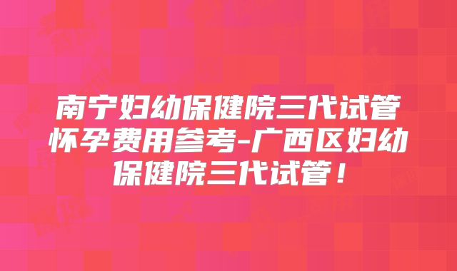 南宁妇幼保健院三代试管怀孕费用参考-广西区妇幼保健院三代试管！