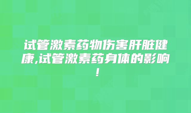 试管激素药物伤害肝脏健康,试管激素药身体的影响！