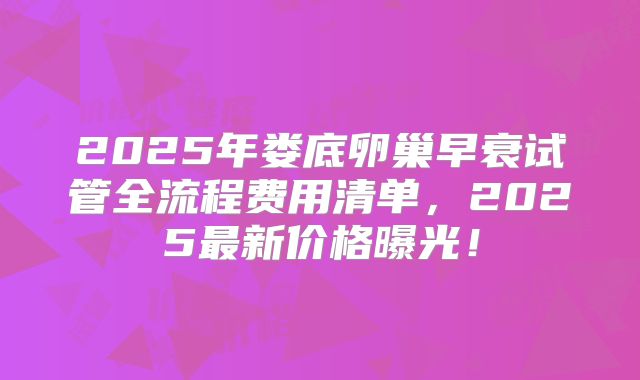 2025年娄底卵巢早衰试管全流程费用清单，2025最新价格曝光！
