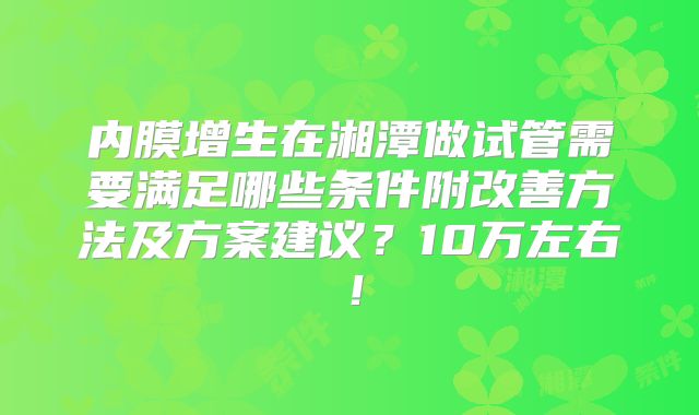 内膜增生在湘潭做试管需要满足哪些条件附改善方法及方案建议?10万左右!