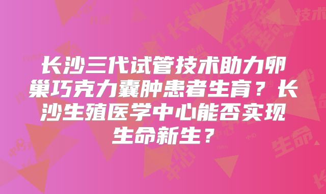 长沙三代试管技术助力卵巢巧克力囊肿患者生育？长沙生殖医学中心能否实现生命新生？