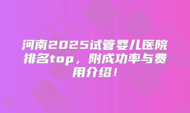 河南2025试管婴儿医院排名top,附成功率与费用介绍!