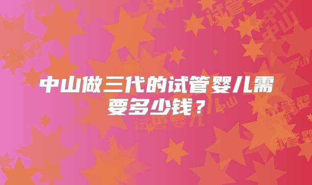 中山做三代的试管婴儿需要多少钱？