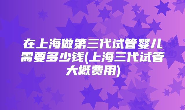 在上海做第三代试管婴儿需要多少钱(上海三代试管大概费用)