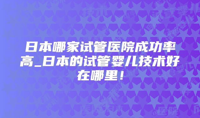 日本哪家试管医院成功率高_日本的试管婴儿技术好在哪里!